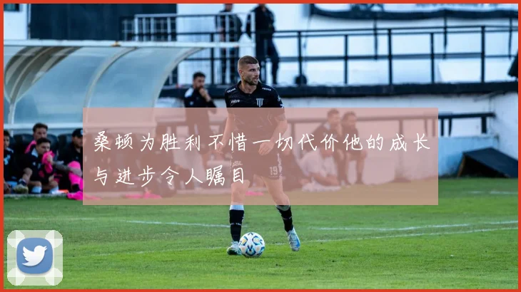 桑顿为胜利不惜一切代价他的成长与进步令人瞩目