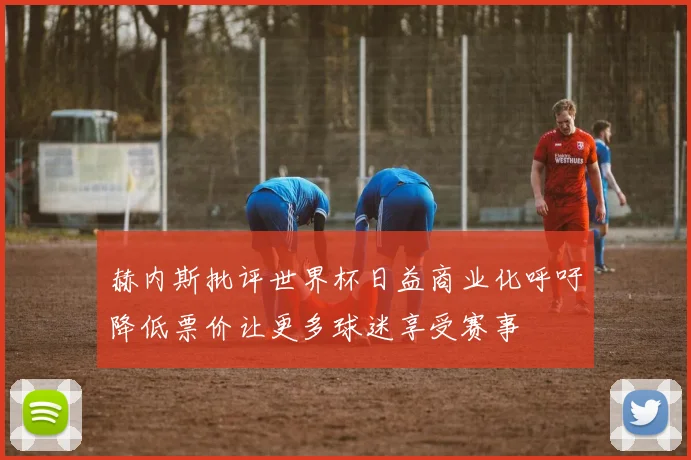 赫内斯批评世界杯日益商业化呼吁降低票价让更多球迷享受赛事