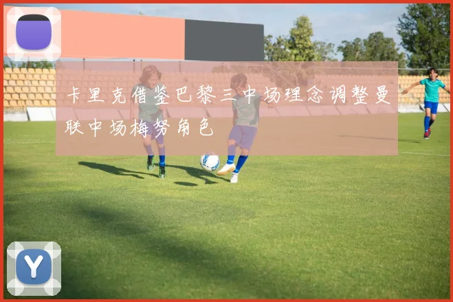 卡里克借鉴巴黎三中场理念调整曼联中场梅努角色