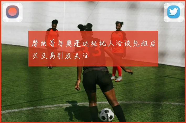 摩纳哥与奥蓬达经纪人洽谈先租后买交易引发关注