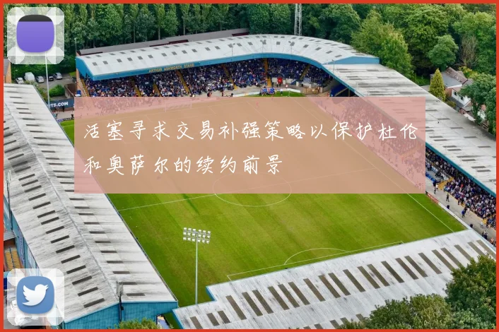 活塞寻求交易补强策略以保护杜伦和奥萨尔的续约前景