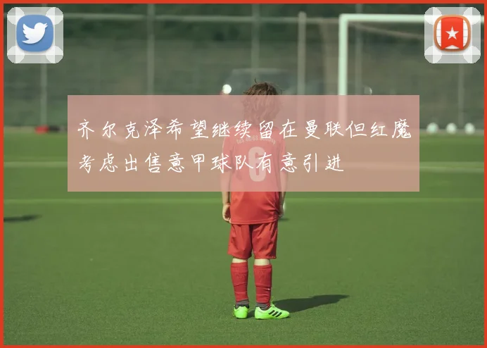齐尔克泽希望继续留在曼联但红魔考虑出售意甲球队有意引进