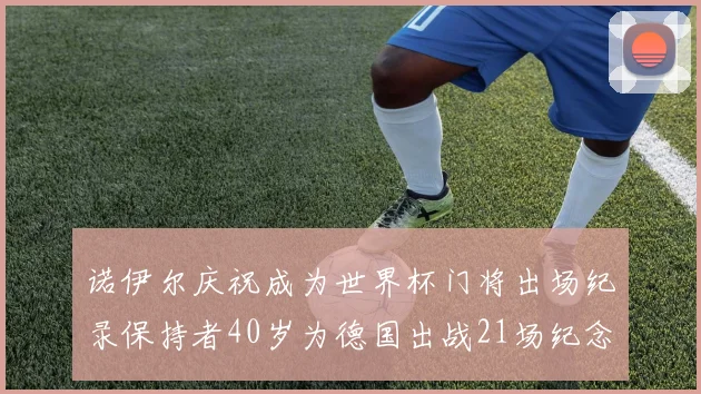 诺伊尔庆祝成为世界杯门将出场纪录保持者40岁为德国出战21场纪念照曝光