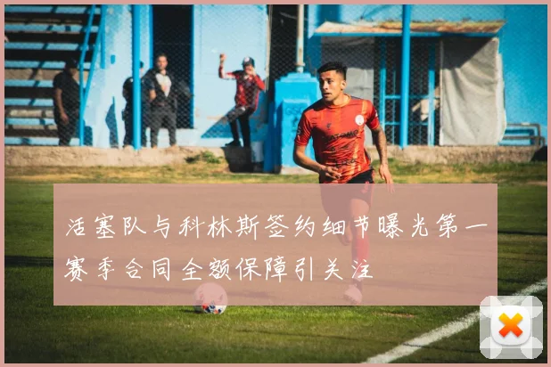 活塞队与科林斯签约细节曝光第一赛季合同全额保障引关注
